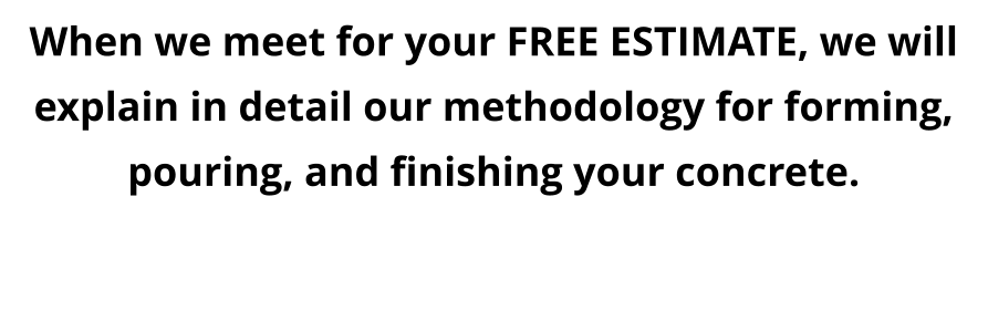 When we meet for your FREE ESTIMATE, we will explain in detail our methodology for forming, pouring, and finishing your concrete.