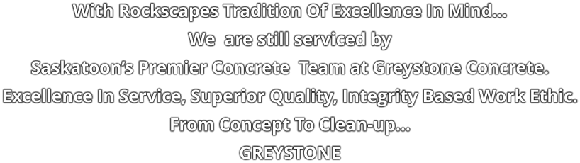 With Rockscapes Tradition Of Excellence In Mind… We  are still serviced by  Saskatoon’s Premier Concrete  Team at Greystone Concrete. Excellence In Service, Superior Quality, Integrity Based Work Ethic. From Concept To Clean-up… GREYSTONE